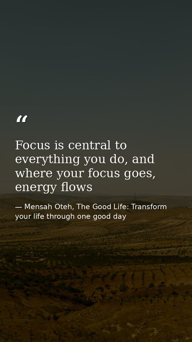 Focus is central to everything you do, and where your focus goes, energy flows — Mensah Oteh, The Good Life: Transform your life through one good day