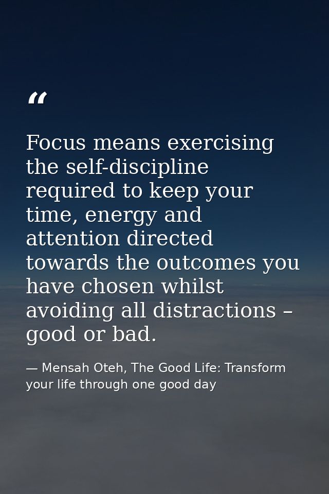 Focus means exercising the self-discipline required to keep your time, energy and attention directed towards the outcome — Mensah Oteh, The Good Life: Transform your life through one good day