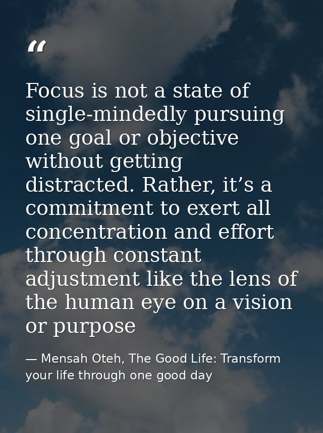 Focus is not a state of single-mindedly pursuing one goal or objective without getting distracted. Rather, it’s a commit — Mensah Oteh, The Good Life: Transform your life through one good day