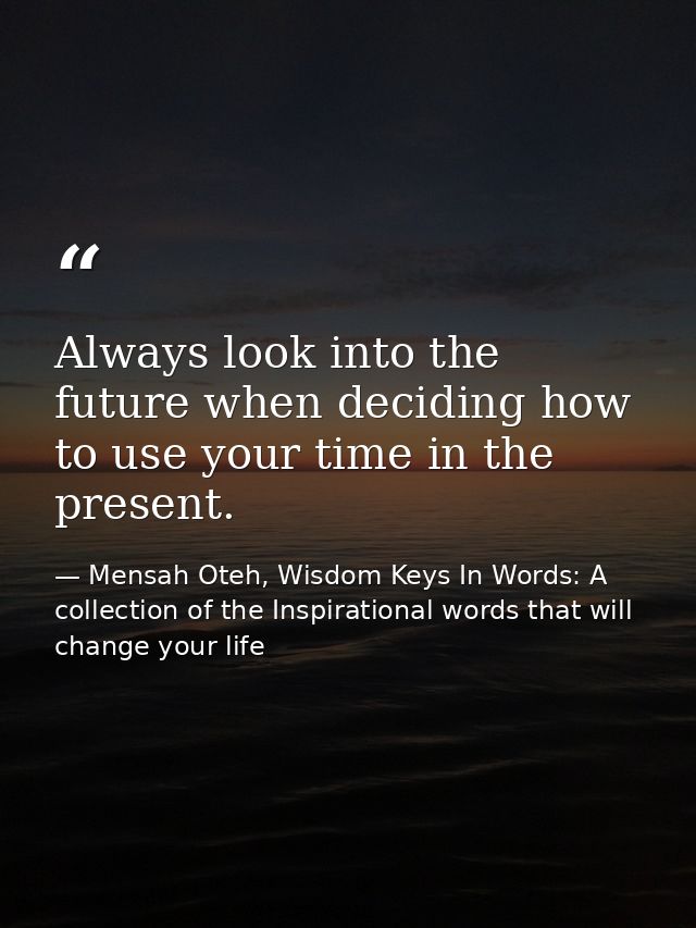 Always look into the future when deciding how to use your time in the present. — Mensah Oteh, Wisdom Keys In Words: A collection of the Inspirational words that will change your life