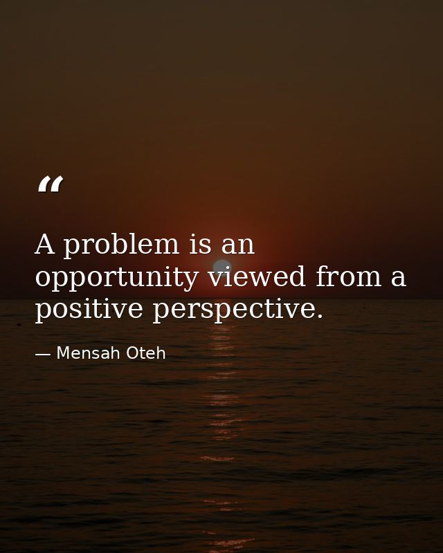 A problem is an opportunity viewed from a positive perspective. — Mensah Oteh