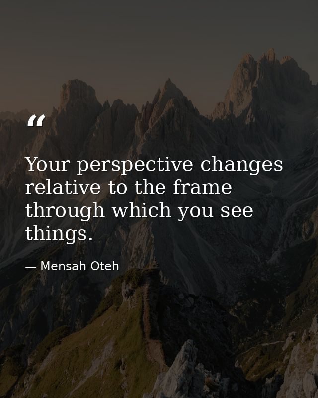Your perspective changes relative to the frame through which you see things. — Mensah Oteh