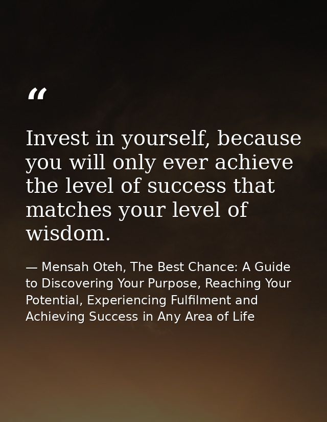 Invest in yourself, because you will only ever achieve the level of success that matches your level of wisdom. — Mensah Oteh, The Best Chance: A Guide to Discovering Your Purpose, Reaching Your Potential, Experiencing Fulfilment and Achieving Success in Any Area of Life