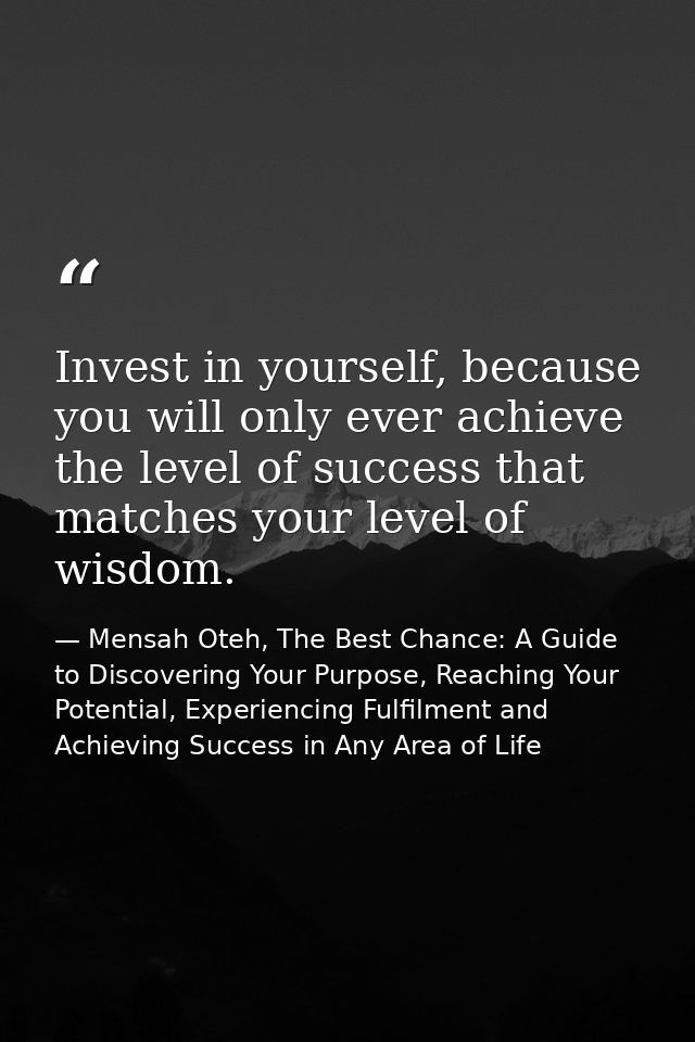 Invest in yourself, because you will only ever achieve the level of success that matches your level of wisdom. — Mensah Oteh, The Best Chance: A Guide to Discovering Your Purpose, Reaching Your Potential, Experiencing Fulfilment and Achieving Success in Any Area of Life