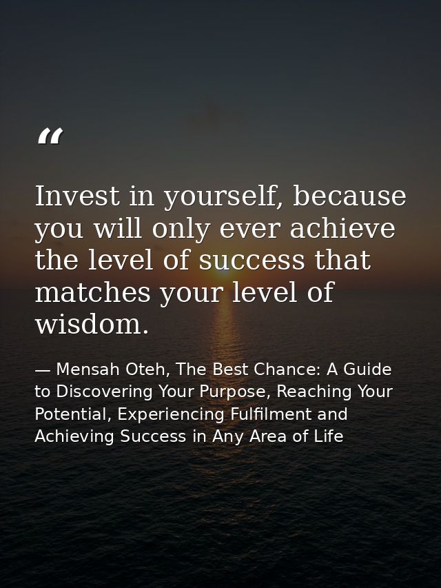 Invest in yourself, because you will only ever achieve the level of success that matches your level of wisdom. — Mensah Oteh, The Best Chance: A Guide to Discovering Your Purpose, Reaching Your Potential, Experiencing Fulfilment and Achieving Success in Any Area of Life