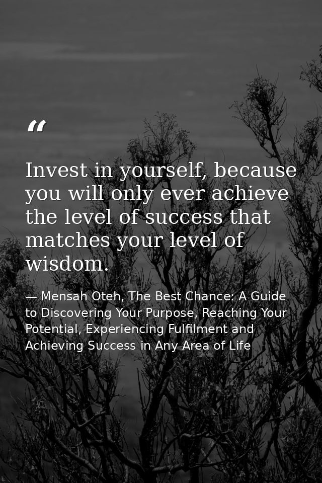 Invest in yourself, because you will only ever achieve the level of success that matches your level of wisdom. — Mensah Oteh, The Best Chance: A Guide to Discovering Your Purpose, Reaching Your Potential, Experiencing Fulfilment and Achieving Success in Any Area of Life