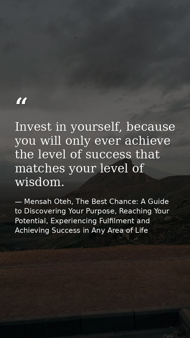 Invest in yourself, because you will only ever achieve the level of success that matches your level of wisdom. — Mensah Oteh, The Best Chance: A Guide to Discovering Your Purpose, Reaching Your Potential, Experiencing Fulfilment and Achieving Success in Any Area of Life