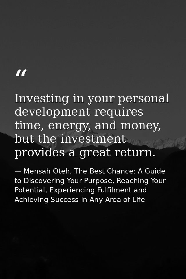 Investing in your personal development requires time, energy, and money, but the investment provides a great return. — Mensah Oteh, The Best Chance: A Guide to Discovering Your Purpose, Reaching Your Potential, Experiencing Fulfilment and Achieving Success in Any Area of Life