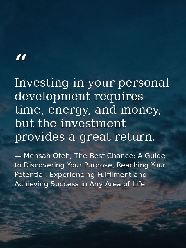 Investing in your personal development requires time, energy, and money, but the investment provides a great return. — Mensah Oteh, The Best Chance: A Guide to Discovering Your Purpose, Reaching Your Potential, Experiencing Fulfilment and Achieving Success in Any Area of Life