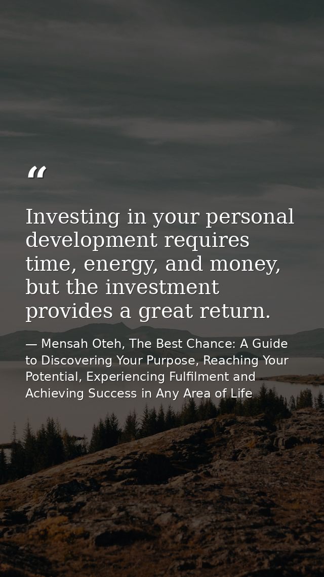 Investing in your personal development requires time, energy, and money, but the investment provides a great return. — Mensah Oteh, The Best Chance: A Guide to Discovering Your Purpose, Reaching Your Potential, Experiencing Fulfilment and Achieving Success in Any Area of Life