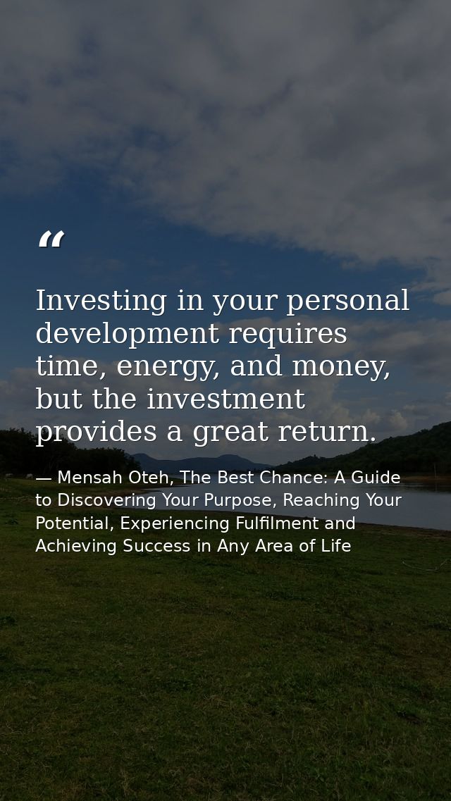 Investing in your personal development requires time, energy, and money, but the investment provides a great return. — Mensah Oteh, The Best Chance: A Guide to Discovering Your Purpose, Reaching Your Potential, Experiencing Fulfilment and Achieving Success in Any Area of Life