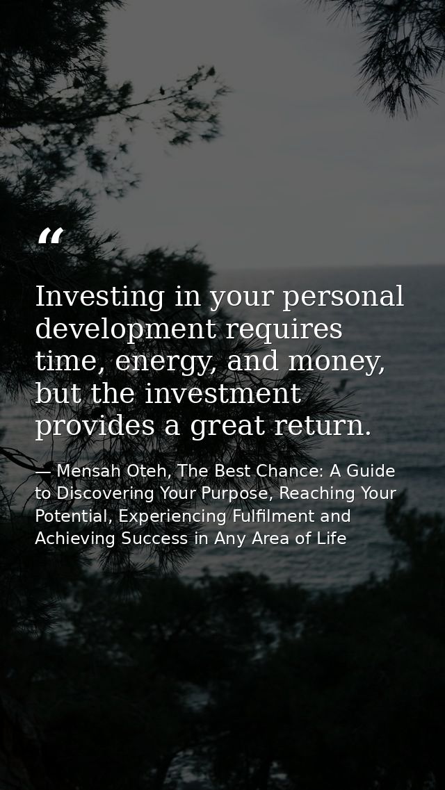 Investing in your personal development requires time, energy, and money, but the investment provides a great return. — Mensah Oteh, The Best Chance: A Guide to Discovering Your Purpose, Reaching Your Potential, Experiencing Fulfilment and Achieving Success in Any Area of Life