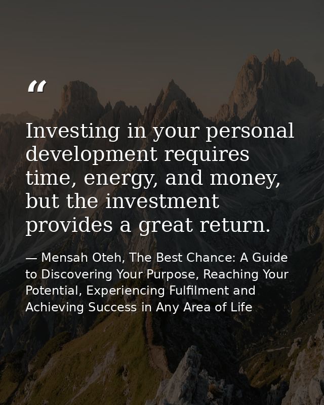 Investing in your personal development requires time, energy, and money, but the investment provides a great return. — Mensah Oteh, The Best Chance: A Guide to Discovering Your Purpose, Reaching Your Potential, Experiencing Fulfilment and Achieving Success in Any Area of Life