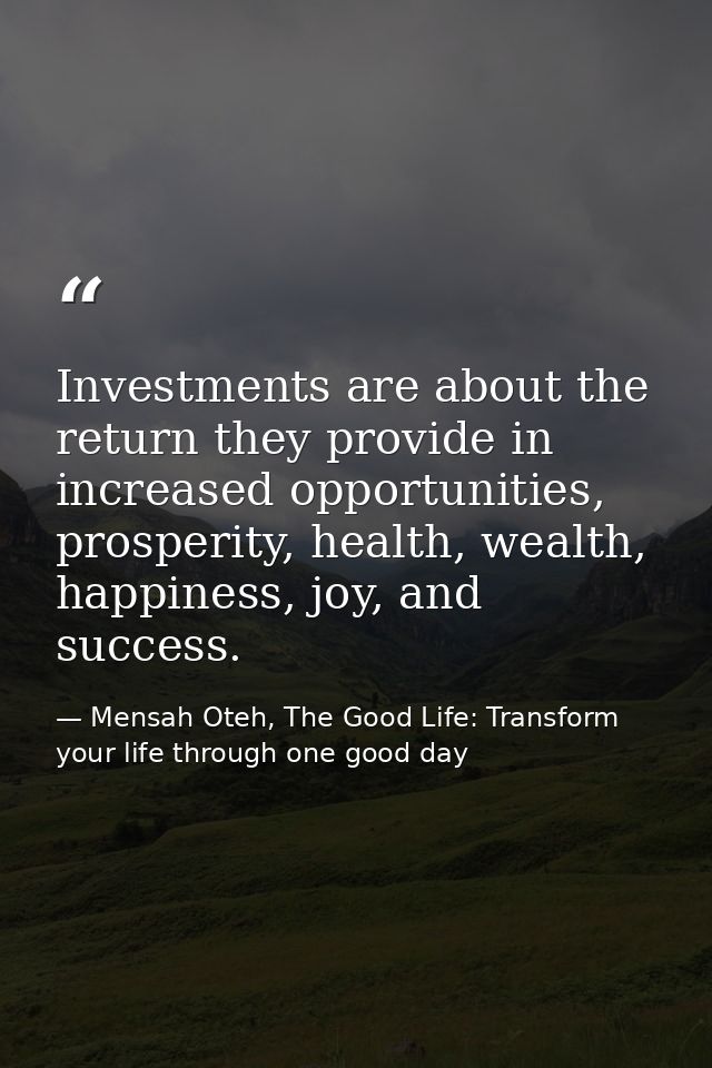 Investments are about the return they provide in increased opportunities, prosperity, health, wealth, happiness, joy, an — Mensah Oteh, The Good Life: Transform your life through one good day