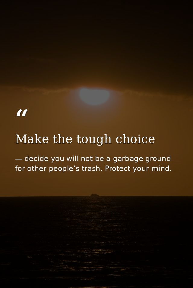 Make the tough choice — decide you will not be a garbage ground for other people’s trash. Protect your mind.