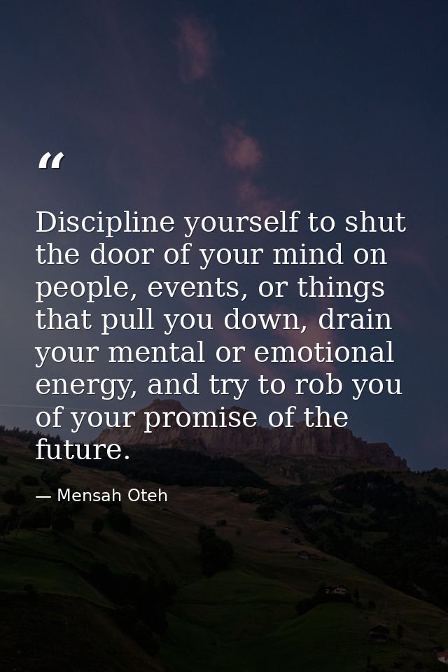 Discipline yourself to shut the door of your mind on people, events, or things that pull you down, drain your mental or  — Mensah Oteh