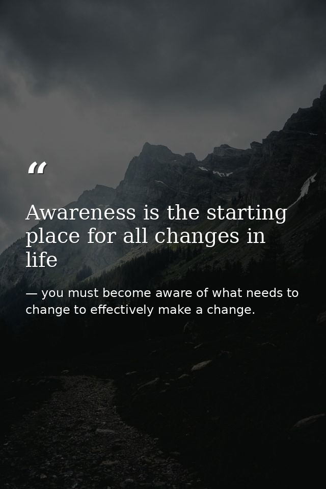 Awareness is the starting place for all changes in life — you must become aware of what needs to change to effectively make a change.