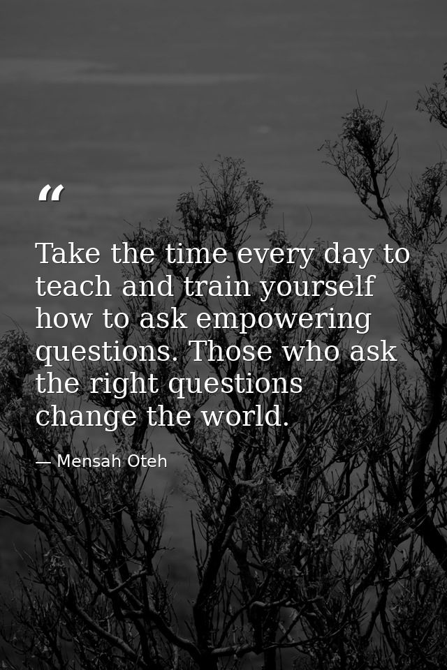Take the time every day to teach and train yourself how to ask empowering questions. Those who ask the right questions c — Mensah Oteh