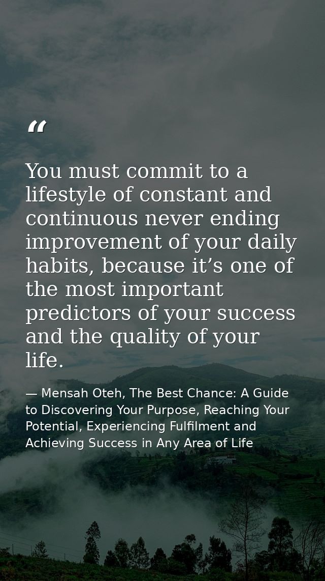 You must commit to a lifestyle of constant and continuous never ending improvement of your daily habits, because it’s on — Mensah Oteh, The Best Chance: A Guide to Discovering Your Purpose, Reaching Your Potential, Experiencing Fulfilment and Achieving Success in Any Area of Life