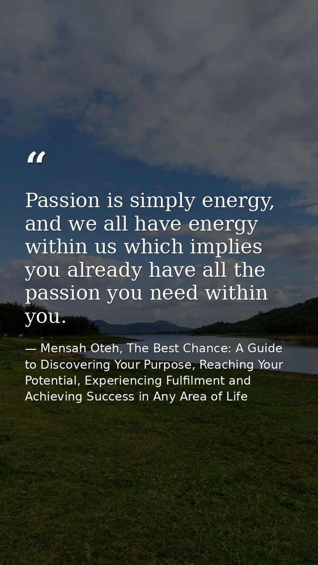 Passion is simply energy, and we all have energy within us which implies you already have all the passion you need withi — Mensah Oteh, The Best Chance: A Guide to Discovering Your Purpose, Reaching Your Potential, Experiencing Fulfilment and Achieving Success in Any Area of Life