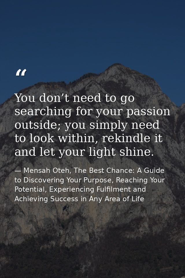 You don’t need to go searching for your passion outside; you simply need to look within, rekindle it and let your light  — Mensah Oteh, The Best Chance: A Guide to Discovering Your Purpose, Reaching Your Potential, Experiencing Fulfilment and Achieving Success in Any Area of Life