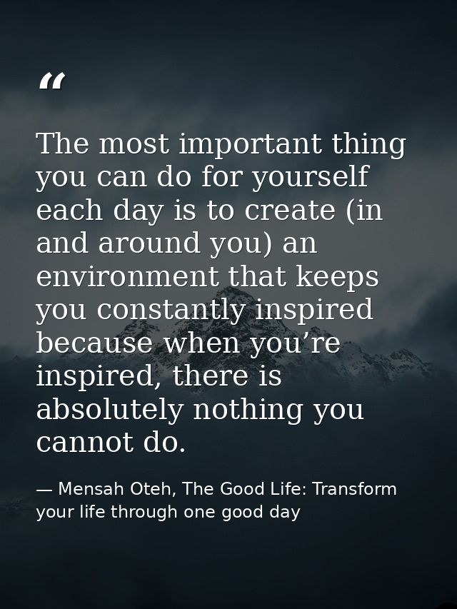 The most important thing you can do for yourself each day is to create (in and around you) an environment that keeps you — Mensah Oteh, The Good Life: Transform your life through one good day