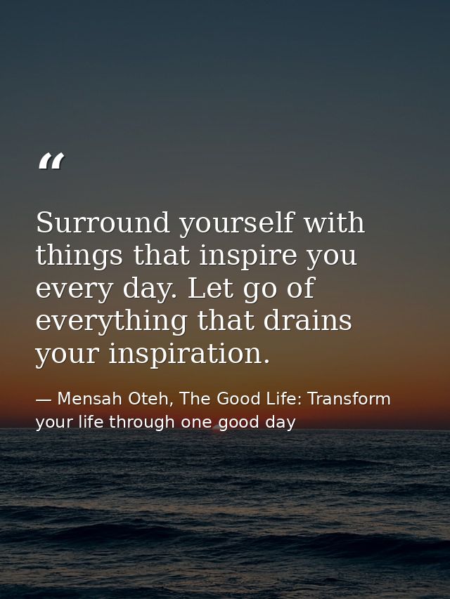 Surround yourself with things that inspire you every day. Let go of everything that drains your inspiration. — Mensah Oteh, The Good Life: Transform your life through one good day
