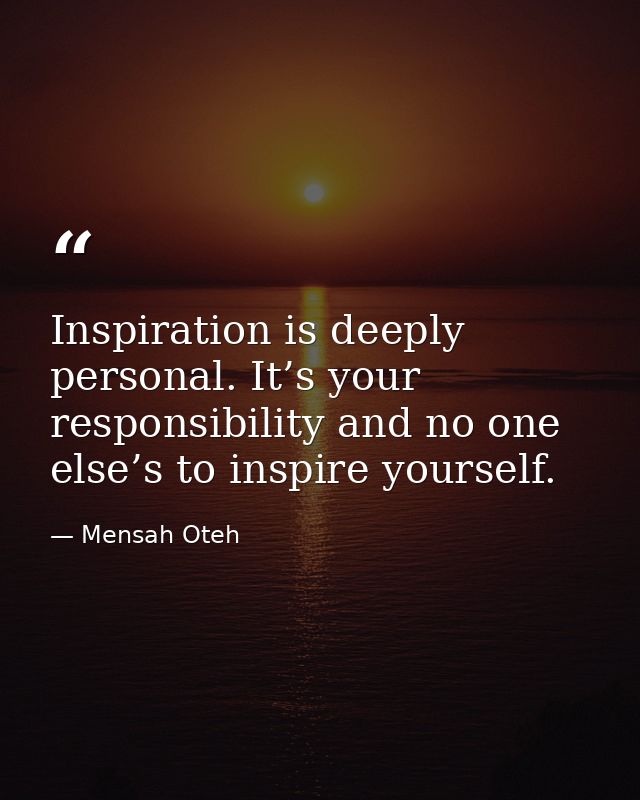 Inspiration is deeply personal. It’s your responsibility and no one else’s to inspire yourself. — Mensah Oteh