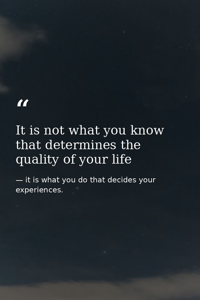 It is not what you know that determines the quality of your life — it is what you do that decides your experiences.