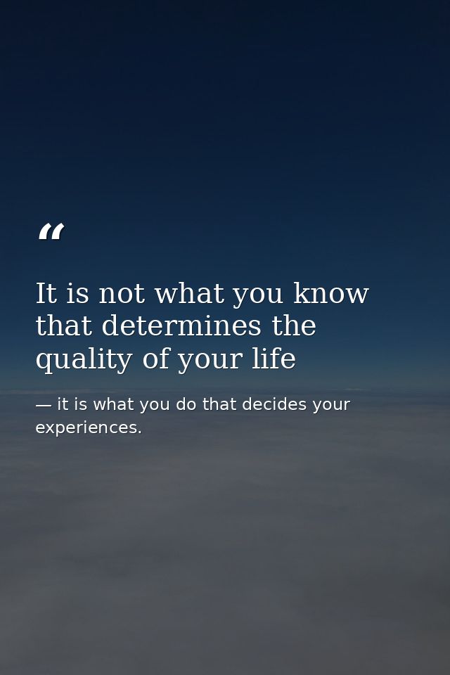 It is not what you know that determines the quality of your life — it is what you do that decides your experiences.