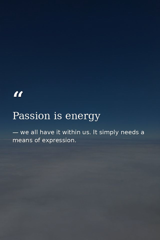 Passion is energy — we all have it within us. It simply needs a means of expression.