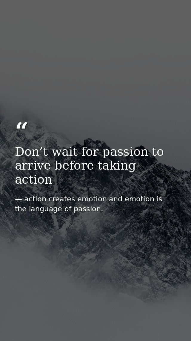 Don’t wait for passion to arrive before taking action — action creates emotion and emotion is the language of passion.