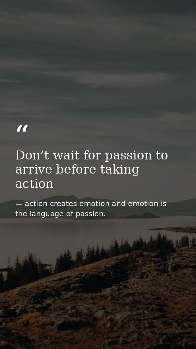 Don’t wait for passion to arrive before taking action — action creates emotion and emotion is the language of passion.
