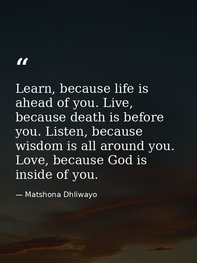 Learn, because life is ahead of you. Live, because death is before you. Listen, because wisdom is all around you. Love,  — Matshona Dhliwayo