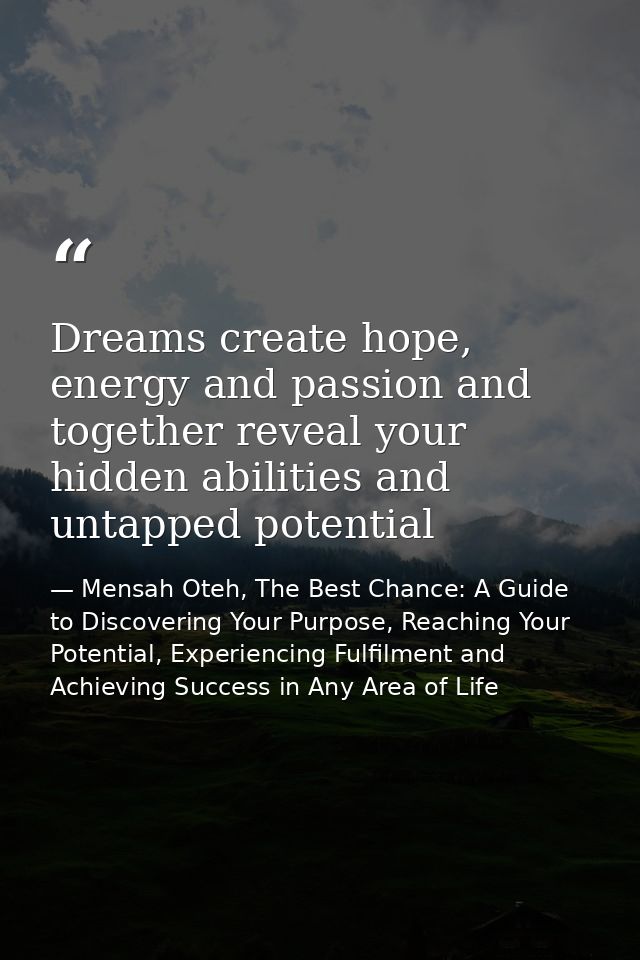 Dreams create hope, energy and passion and together reveal your hidden abilities and untapped potential — Mensah Oteh, The Best Chance: A Guide to Discovering Your Purpose, Reaching Your Potential, Experiencing Fulfilment and Achieving Success in Any Area of Life