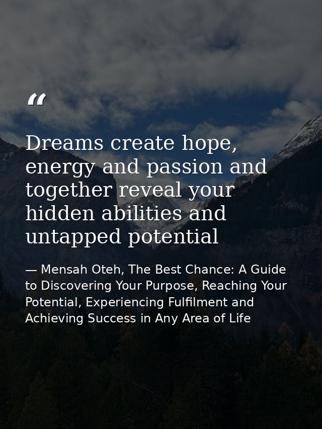 Dreams create hope, energy and passion and together reveal your hidden abilities and untapped potential — Mensah Oteh, The Best Chance: A Guide to Discovering Your Purpose, Reaching Your Potential, Experiencing Fulfilment and Achieving Success in Any Area of Life