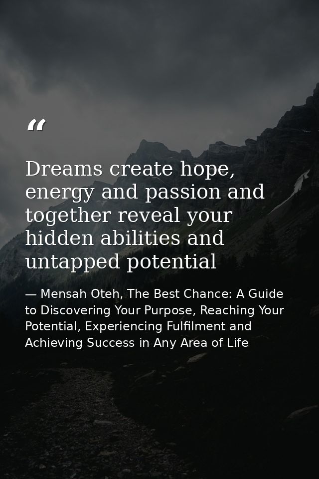 Dreams create hope, energy and passion and together reveal your hidden abilities and untapped potential — Mensah Oteh, The Best Chance: A Guide to Discovering Your Purpose, Reaching Your Potential, Experiencing Fulfilment and Achieving Success in Any Area of Life