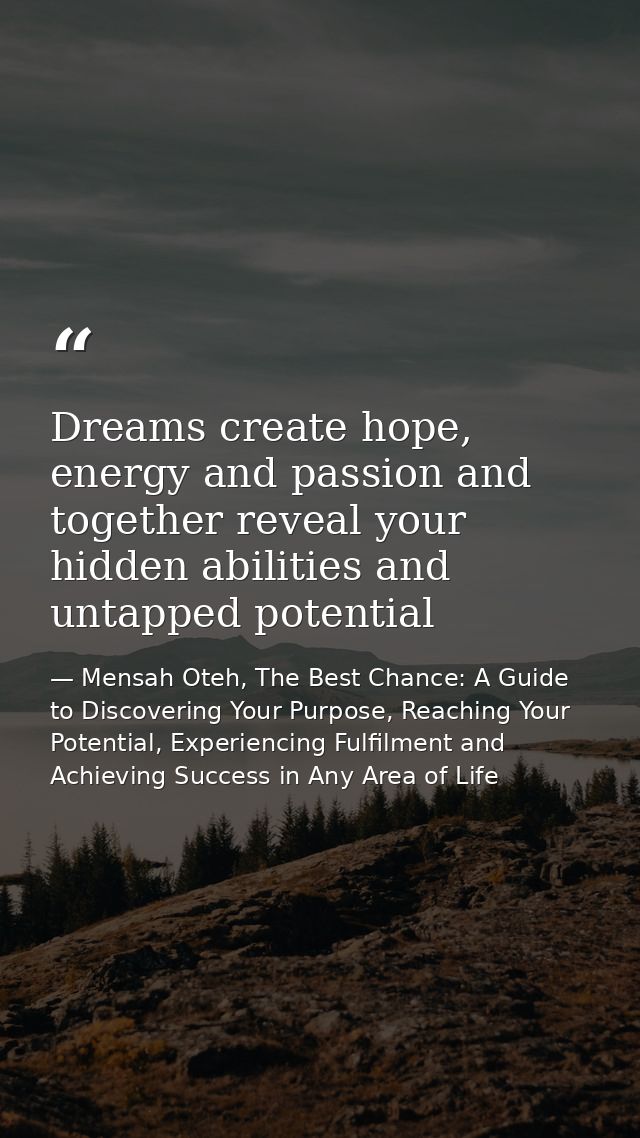 Dreams create hope, energy and passion and together reveal your hidden abilities and untapped potential — Mensah Oteh, The Best Chance: A Guide to Discovering Your Purpose, Reaching Your Potential, Experiencing Fulfilment and Achieving Success in Any Area of Life