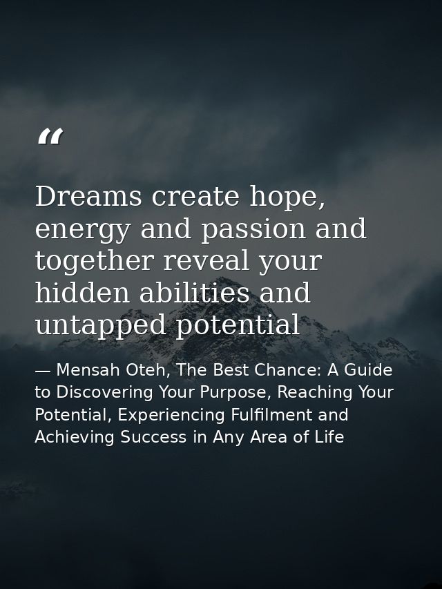 Dreams create hope, energy and passion and together reveal your hidden abilities and untapped potential — Mensah Oteh, The Best Chance: A Guide to Discovering Your Purpose, Reaching Your Potential, Experiencing Fulfilment and Achieving Success in Any Area of Life