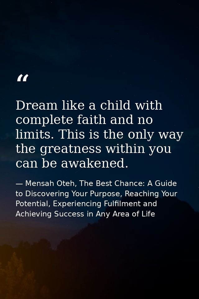 Dream like a child with complete faith and no limits. This is the only way the greatness within you can be awakened. — Mensah Oteh, The Best Chance: A Guide to Discovering Your Purpose, Reaching Your Potential, Experiencing Fulfilment and Achieving Success in Any Area of Life