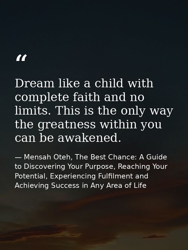Dream like a child with complete faith and no limits. This is the only way the greatness within you can be awakened. — Mensah Oteh, The Best Chance: A Guide to Discovering Your Purpose, Reaching Your Potential, Experiencing Fulfilment and Achieving Success in Any Area of Life
