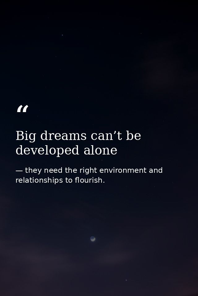 Big dreams can’t be developed alone — they need the right environment and relationships to flourish.