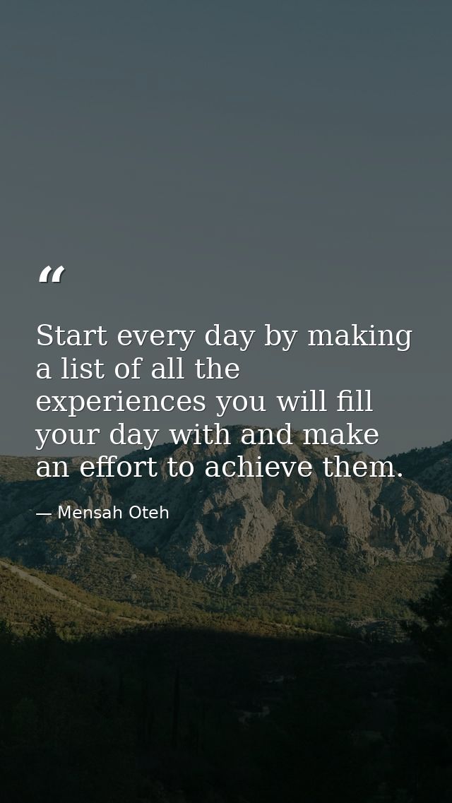 Start every day by making a list of all the experiences you will fill your day with and make an effort to achieve them. — Mensah Oteh
