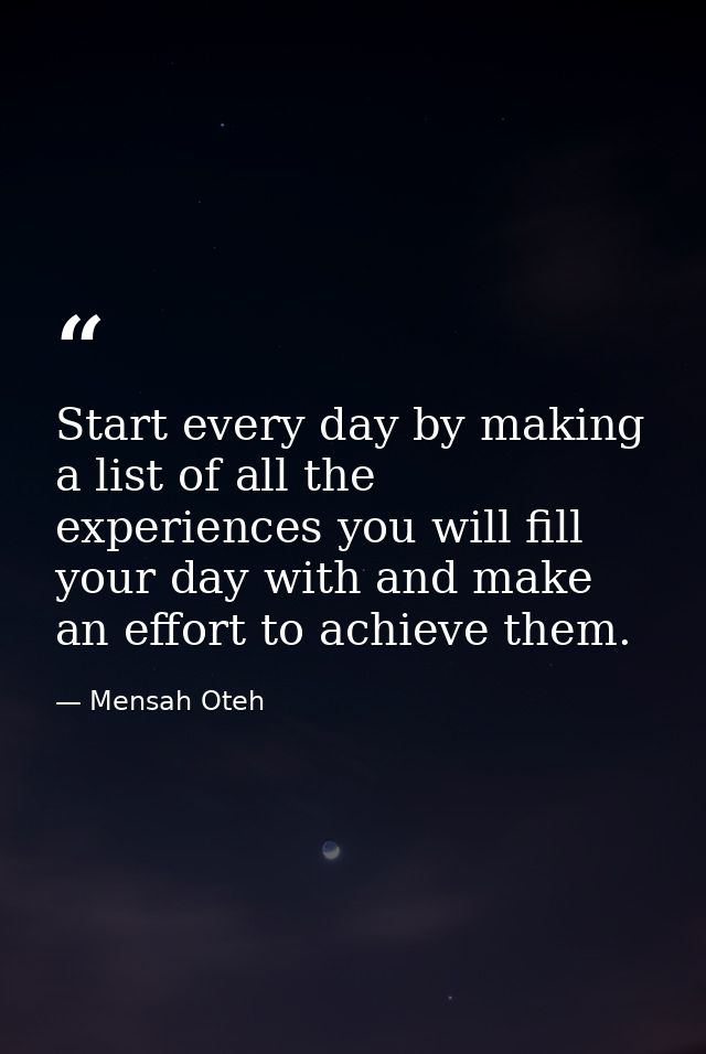 Start every day by making a list of all the experiences you will fill your day with and make an effort to achieve them. — Mensah Oteh