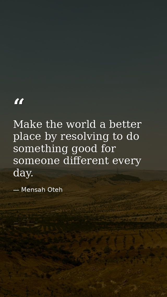 Make the world a better place by resolving to do something good for someone different every day. — Mensah Oteh