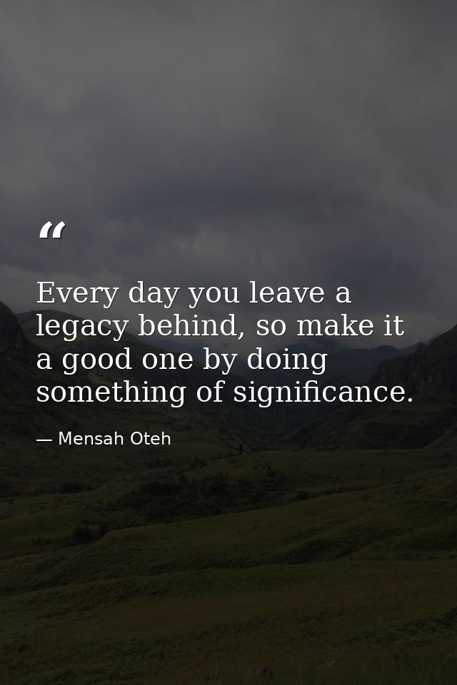 Every day you leave a legacy behind, so make it a good one by doing something of significance. — Mensah Oteh