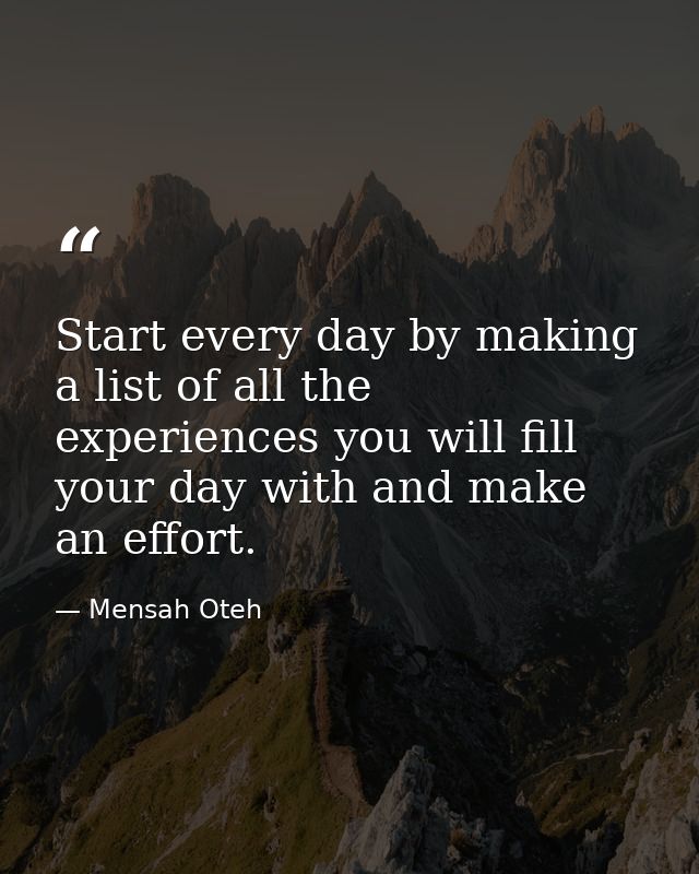 Start every day by making a list of all the experiences you will fill your day with and make an effort. — Mensah Oteh