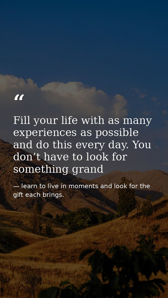 Fill your life with as many experiences as possible and do this every day. You don’t have to look for something grand — learn to live in moments and look for the gift each brings.