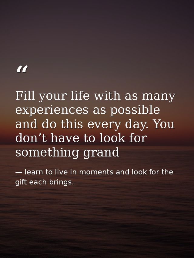 Fill your life with as many experiences as possible and do this every day. You don’t have to look for something grand — learn to live in moments and look for the gift each brings.