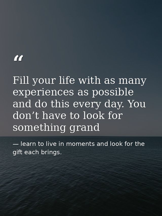 Fill your life with as many experiences as possible and do this every day. You don’t have to look for something grand — learn to live in moments and look for the gift each brings.